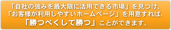 「自社の強みを最大限に活用できる市場」を見つけ、「お客様が利用しやすいホームページ」を用意すれば、「勝つべくして勝つ」ことができます。