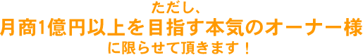 ただし、月商1億円以上を目指す本気のオーナー様に限らせて頂きます！